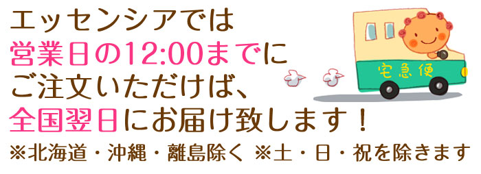 エッセンシアでは営業日の12:00までにご注文いただけば、全国翌日にはお届け致します！（※北海道・沖縄は除く ※土・日・祝を除きます）